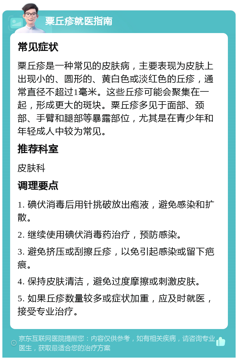 粟丘疹就医指南 常见症状 粟丘疹是一种常见的皮肤病，主要表现为皮肤上出现小的、圆形的、黄白色或淡红色的丘疹，通常直径不超过1毫米。这些丘疹可能会聚集在一起，形成更大的斑块。粟丘疹多见于面部、颈部、手臂和腿部等暴露部位，尤其是在青少年和年轻成人中较为常见。 推荐科室 皮肤科 调理要点 1. 碘伏消毒后用针挑破放出疱液，避免感染和扩散。 2. 继续使用碘伏消毒药治疗，预防感染。 3. 避免挤压或刮擦丘疹，以免引起感染或留下疤痕。 4. 保持皮肤清洁，避免过度摩擦或刺激皮肤。 5. 如果丘疹数量较多或症状加重，应及时就医，接受专业治疗。