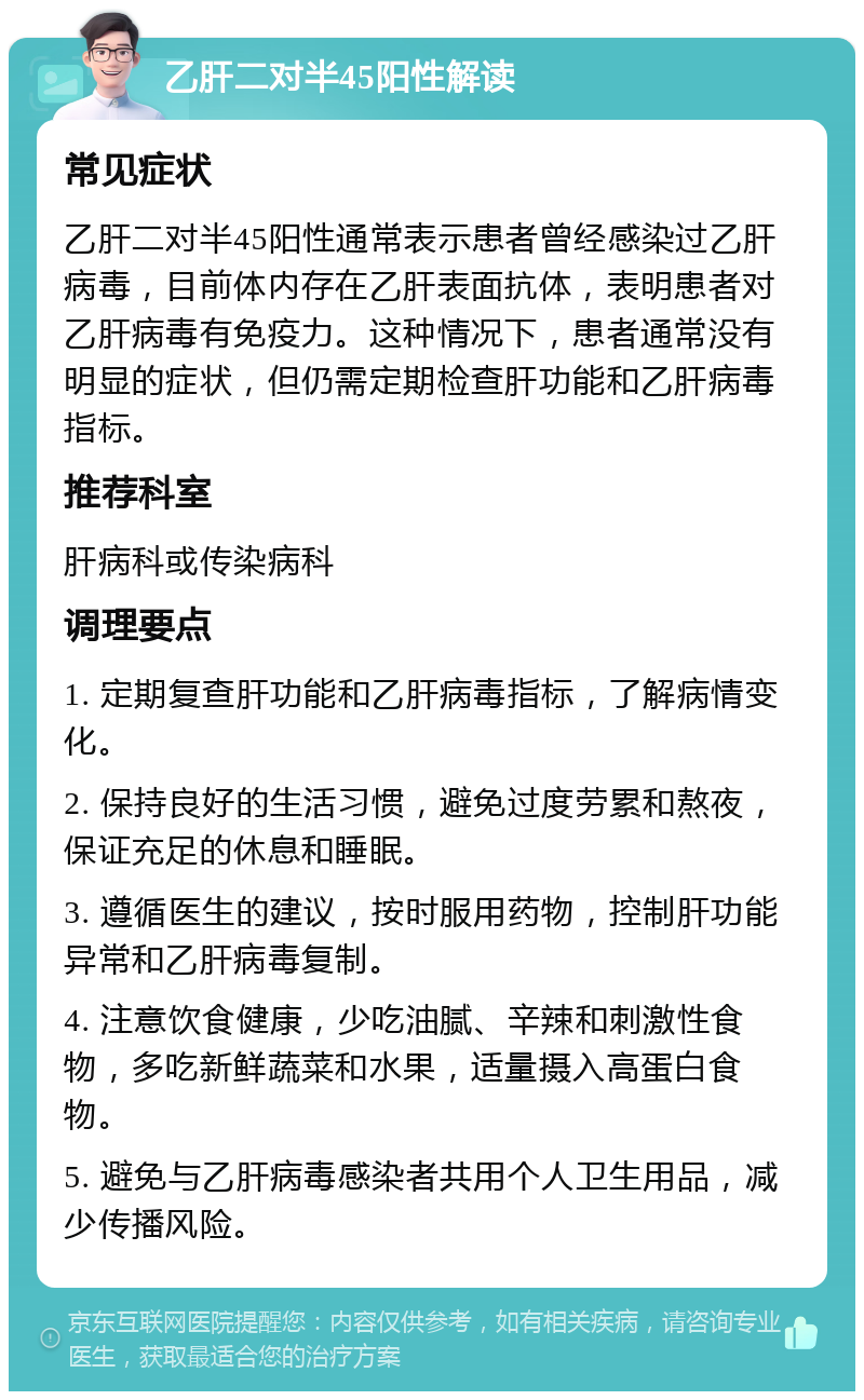 乙肝二对半45阳性解读 常见症状 乙肝二对半45阳性通常表示患者曾经感染过乙肝病毒，目前体内存在乙肝表面抗体，表明患者对乙肝病毒有免疫力。这种情况下，患者通常没有明显的症状，但仍需定期检查肝功能和乙肝病毒指标。 推荐科室 肝病科或传染病科 调理要点 1. 定期复查肝功能和乙肝病毒指标，了解病情变化。 2. 保持良好的生活习惯，避免过度劳累和熬夜，保证充足的休息和睡眠。 3. 遵循医生的建议，按时服用药物，控制肝功能异常和乙肝病毒复制。 4. 注意饮食健康，少吃油腻、辛辣和刺激性食物，多吃新鲜蔬菜和水果，适量摄入高蛋白食物。 5. 避免与乙肝病毒感染者共用个人卫生用品，减少传播风险。