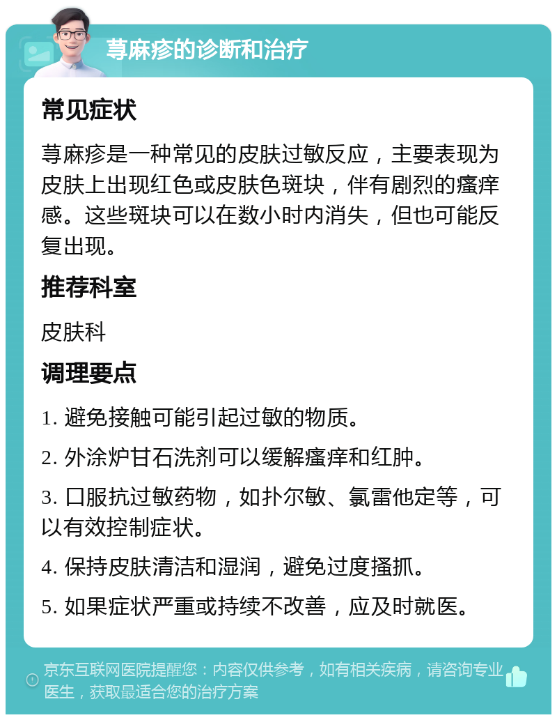 荨麻疹的诊断和治疗 常见症状 荨麻疹是一种常见的皮肤过敏反应，主要表现为皮肤上出现红色或皮肤色斑块，伴有剧烈的瘙痒感。这些斑块可以在数小时内消失，但也可能反复出现。 推荐科室 皮肤科 调理要点 1. 避免接触可能引起过敏的物质。 2. 外涂炉甘石洗剂可以缓解瘙痒和红肿。 3. 口服抗过敏药物，如扑尔敏、氯雷他定等，可以有效控制症状。 4. 保持皮肤清洁和湿润，避免过度搔抓。 5. 如果症状严重或持续不改善，应及时就医。