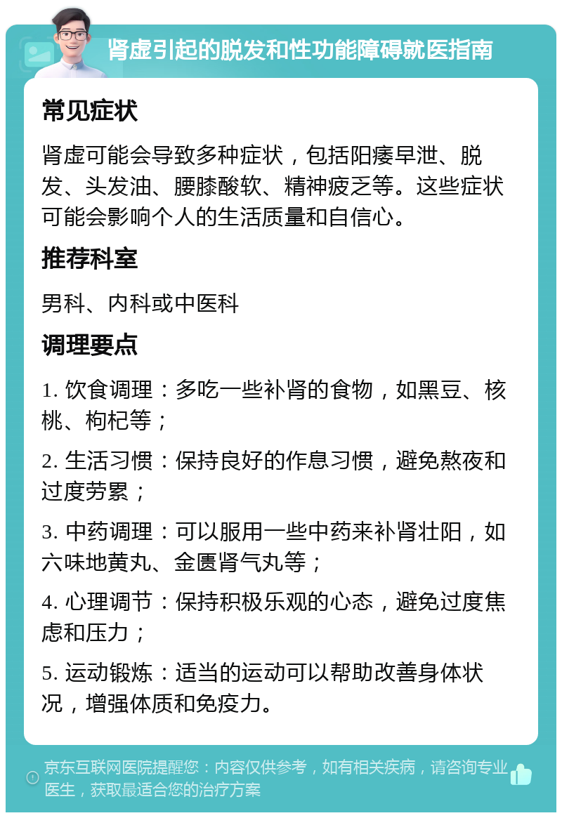 肾虚引起的脱发和性功能障碍就医指南 常见症状 肾虚可能会导致多种症状，包括阳痿早泄、脱发、头发油、腰膝酸软、精神疲乏等。这些症状可能会影响个人的生活质量和自信心。 推荐科室 男科、内科或中医科 调理要点 1. 饮食调理：多吃一些补肾的食物，如黑豆、核桃、枸杞等； 2. 生活习惯：保持良好的作息习惯，避免熬夜和过度劳累； 3. 中药调理：可以服用一些中药来补肾壮阳，如六味地黄丸、金匮肾气丸等； 4. 心理调节：保持积极乐观的心态，避免过度焦虑和压力； 5. 运动锻炼：适当的运动可以帮助改善身体状况，增强体质和免疫力。