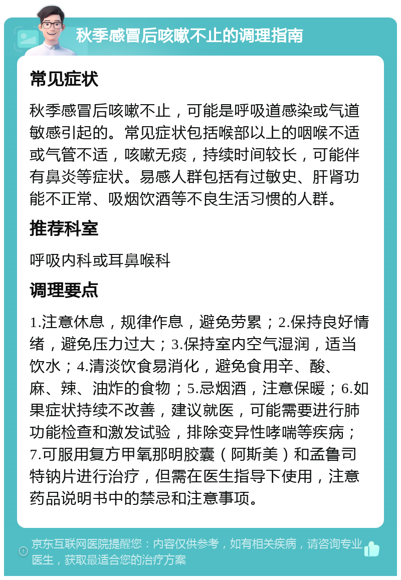 秋季感冒后咳嗽不止的调理指南 常见症状 秋季感冒后咳嗽不止，可能是呼吸道感染或气道敏感引起的。常见症状包括喉部以上的咽喉不适或气管不适，咳嗽无痰，持续时间较长，可能伴有鼻炎等症状。易感人群包括有过敏史、肝肾功能不正常、吸烟饮酒等不良生活习惯的人群。 推荐科室 呼吸内科或耳鼻喉科 调理要点 1.注意休息，规律作息，避免劳累；2.保持良好情绪，避免压力过大；3.保持室内空气湿润，适当饮水；4.清淡饮食易消化，避免食用辛、酸、麻、辣、油炸的食物；5.忌烟酒，注意保暖；6.如果症状持续不改善，建议就医，可能需要进行肺功能检查和激发试验，排除变异性哮喘等疾病；7.可服用复方甲氧那明胶囊（阿斯美）和孟鲁司特钠片进行治疗，但需在医生指导下使用，注意药品说明书中的禁忌和注意事项。