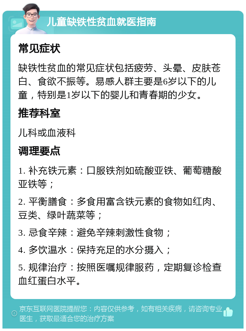 儿童缺铁性贫血就医指南 常见症状 缺铁性贫血的常见症状包括疲劳、头晕、皮肤苍白、食欲不振等。易感人群主要是6岁以下的儿童，特别是1岁以下的婴儿和青春期的少女。 推荐科室 儿科或血液科 调理要点 1. 补充铁元素：口服铁剂如硫酸亚铁、葡萄糖酸亚铁等； 2. 平衡膳食：多食用富含铁元素的食物如红肉、豆类、绿叶蔬菜等； 3. 忌食辛辣：避免辛辣刺激性食物； 4. 多饮温水：保持充足的水分摄入； 5. 规律治疗：按照医嘱规律服药，定期复诊检查血红蛋白水平。