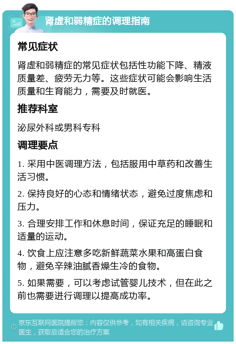 肾虚和弱精症的调理指南 常见症状 肾虚和弱精症的常见症状包括性功能下降、精液质量差、疲劳无力等。这些症状可能会影响生活质量和生育能力，需要及时就医。 推荐科室 泌尿外科或男科专科 调理要点 1. 采用中医调理方法，包括服用中草药和改善生活习惯。 2. 保持良好的心态和情绪状态，避免过度焦虑和压力。 3. 合理安排工作和休息时间，保证充足的睡眠和适量的运动。 4. 饮食上应注意多吃新鲜蔬菜水果和高蛋白食物，避免辛辣油腻香燥生冷的食物。 5. 如果需要，可以考虑试管婴儿技术，但在此之前也需要进行调理以提高成功率。