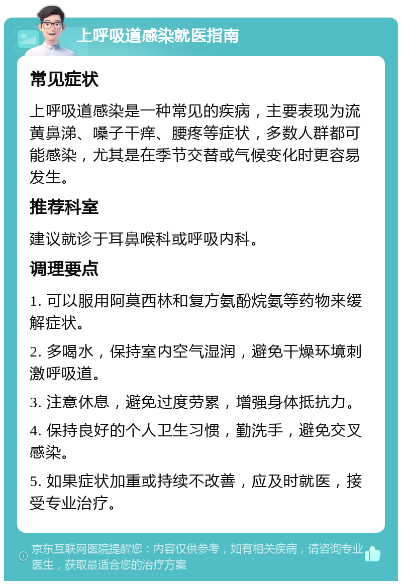 上呼吸道感染就医指南 常见症状 上呼吸道感染是一种常见的疾病，主要表现为流黄鼻涕、嗓子干痒、腰疼等症状，多数人群都可能感染，尤其是在季节交替或气候变化时更容易发生。 推荐科室 建议就诊于耳鼻喉科或呼吸内科。 调理要点 1. 可以服用阿莫西林和复方氨酚烷氨等药物来缓解症状。 2. 多喝水，保持室内空气湿润，避免干燥环境刺激呼吸道。 3. 注意休息，避免过度劳累，增强身体抵抗力。 4. 保持良好的个人卫生习惯，勤洗手，避免交叉感染。 5. 如果症状加重或持续不改善，应及时就医，接受专业治疗。