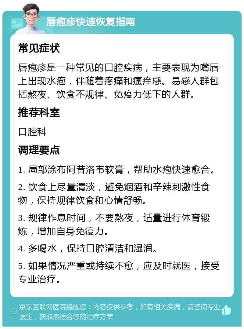 唇疱疹快速恢复指南 常见症状 唇疱疹是一种常见的口腔疾病，主要表现为嘴唇上出现水疱，伴随着疼痛和瘙痒感。易感人群包括熬夜、饮食不规律、免疫力低下的人群。 推荐科室 口腔科 调理要点 1. 局部涂布阿昔洛韦软膏，帮助水疱快速愈合。 2. 饮食上尽量清淡，避免烟酒和辛辣刺激性食物，保持规律饮食和心情舒畅。 3. 规律作息时间，不要熬夜，适量进行体育锻炼，增加自身免疫力。 4. 多喝水，保持口腔清洁和湿润。 5. 如果情况严重或持续不愈，应及时就医，接受专业治疗。