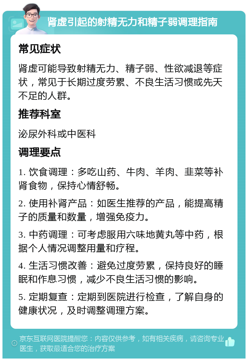 肾虚引起的射精无力和精子弱调理指南 常见症状 肾虚可能导致射精无力、精子弱、性欲减退等症状，常见于长期过度劳累、不良生活习惯或先天不足的人群。 推荐科室 泌尿外科或中医科 调理要点 1. 饮食调理：多吃山药、牛肉、羊肉、韭菜等补肾食物，保持心情舒畅。 2. 使用补肾产品：如医生推荐的产品，能提高精子的质量和数量，增强免疫力。 3. 中药调理：可考虑服用六味地黄丸等中药，根据个人情况调整用量和疗程。 4. 生活习惯改善：避免过度劳累，保持良好的睡眠和作息习惯，减少不良生活习惯的影响。 5. 定期复查：定期到医院进行检查，了解自身的健康状况，及时调整调理方案。