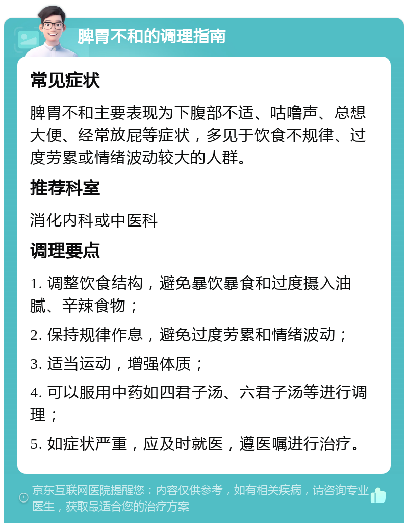 脾胃不和的调理指南 常见症状 脾胃不和主要表现为下腹部不适、咕噜声、总想大便、经常放屁等症状，多见于饮食不规律、过度劳累或情绪波动较大的人群。 推荐科室 消化内科或中医科 调理要点 1. 调整饮食结构，避免暴饮暴食和过度摄入油腻、辛辣食物； 2. 保持规律作息，避免过度劳累和情绪波动； 3. 适当运动，增强体质； 4. 可以服用中药如四君子汤、六君子汤等进行调理； 5. 如症状严重，应及时就医，遵医嘱进行治疗。