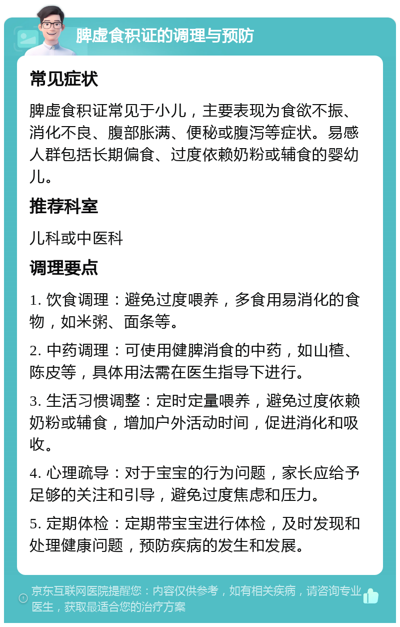 脾虚食积证的调理与预防 常见症状 脾虚食积证常见于小儿，主要表现为食欲不振、消化不良、腹部胀满、便秘或腹泻等症状。易感人群包括长期偏食、过度依赖奶粉或辅食的婴幼儿。 推荐科室 儿科或中医科 调理要点 1. 饮食调理：避免过度喂养，多食用易消化的食物，如米粥、面条等。 2. 中药调理：可使用健脾消食的中药，如山楂、陈皮等，具体用法需在医生指导下进行。 3. 生活习惯调整：定时定量喂养，避免过度依赖奶粉或辅食，增加户外活动时间，促进消化和吸收。 4. 心理疏导：对于宝宝的行为问题，家长应给予足够的关注和引导，避免过度焦虑和压力。 5. 定期体检：定期带宝宝进行体检，及时发现和处理健康问题，预防疾病的发生和发展。