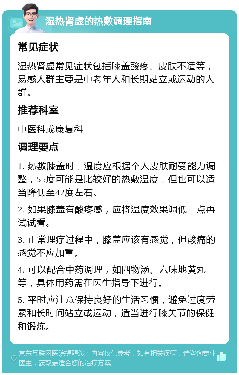 湿热肾虚的热敷调理指南 常见症状 湿热肾虚常见症状包括膝盖酸疼、皮肤不适等，易感人群主要是中老年人和长期站立或运动的人群。 推荐科室 中医科或康复科 调理要点 1. 热敷膝盖时，温度应根据个人皮肤耐受能力调整，55度可能是比较好的热敷温度，但也可以适当降低至42度左右。 2. 如果膝盖有酸疼感，应将温度效果调低一点再试试看。 3. 正常理疗过程中，膝盖应该有感觉，但酸痛的感觉不应加重。 4. 可以配合中药调理，如四物汤、六味地黄丸等，具体用药需在医生指导下进行。 5. 平时应注意保持良好的生活习惯，避免过度劳累和长时间站立或运动，适当进行膝关节的保健和锻炼。