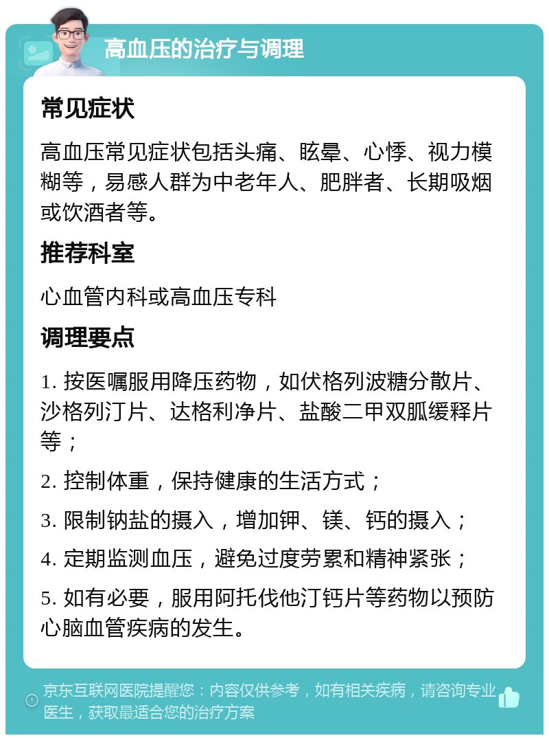 高血压的治疗与调理 常见症状 高血压常见症状包括头痛、眩晕、心悸、视力模糊等，易感人群为中老年人、肥胖者、长期吸烟或饮酒者等。 推荐科室 心血管内科或高血压专科 调理要点 1. 按医嘱服用降压药物，如伏格列波糖分散片、沙格列汀片、达格利净片、盐酸二甲双胍缓释片等； 2. 控制体重，保持健康的生活方式； 3. 限制钠盐的摄入，增加钾、镁、钙的摄入； 4. 定期监测血压，避免过度劳累和精神紧张； 5. 如有必要，服用阿托伐他汀钙片等药物以预防心脑血管疾病的发生。