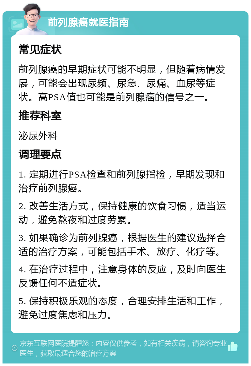 前列腺癌就医指南 常见症状 前列腺癌的早期症状可能不明显，但随着病情发展，可能会出现尿频、尿急、尿痛、血尿等症状。高PSA值也可能是前列腺癌的信号之一。 推荐科室 泌尿外科 调理要点 1. 定期进行PSA检查和前列腺指检，早期发现和治疗前列腺癌。 2. 改善生活方式，保持健康的饮食习惯，适当运动，避免熬夜和过度劳累。 3. 如果确诊为前列腺癌，根据医生的建议选择合适的治疗方案，可能包括手术、放疗、化疗等。 4. 在治疗过程中，注意身体的反应，及时向医生反馈任何不适症状。 5. 保持积极乐观的态度，合理安排生活和工作，避免过度焦虑和压力。