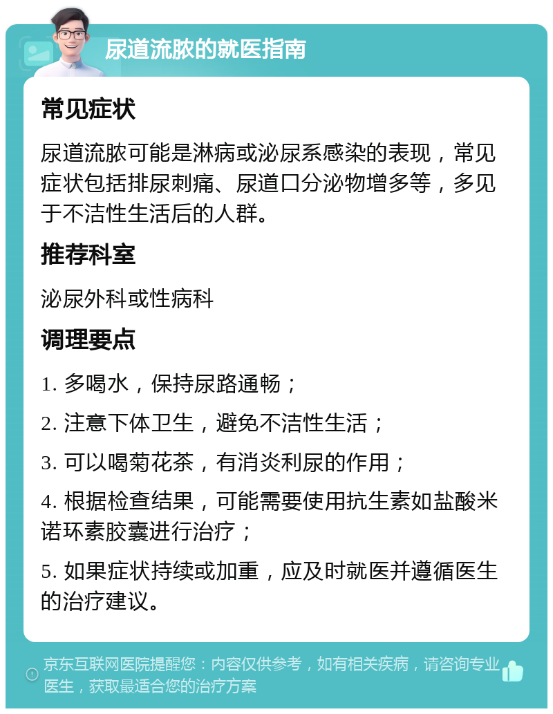 尿道流脓的就医指南 常见症状 尿道流脓可能是淋病或泌尿系感染的表现，常见症状包括排尿刺痛、尿道口分泌物增多等，多见于不洁性生活后的人群。 推荐科室 泌尿外科或性病科 调理要点 1. 多喝水，保持尿路通畅； 2. 注意下体卫生，避免不洁性生活； 3. 可以喝菊花茶，有消炎利尿的作用； 4. 根据检查结果，可能需要使用抗生素如盐酸米诺环素胶囊进行治疗； 5. 如果症状持续或加重，应及时就医并遵循医生的治疗建议。