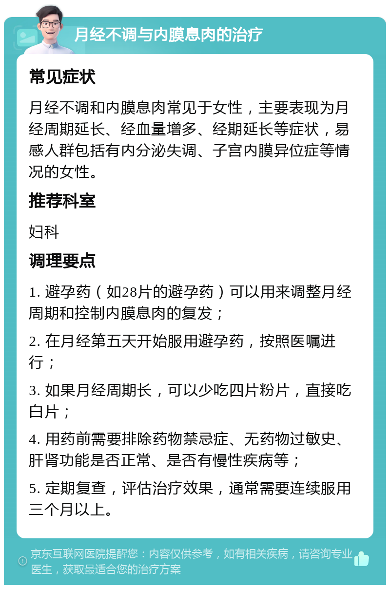 月经不调与内膜息肉的治疗 常见症状 月经不调和内膜息肉常见于女性，主要表现为月经周期延长、经血量增多、经期延长等症状，易感人群包括有内分泌失调、子宫内膜异位症等情况的女性。 推荐科室 妇科 调理要点 1. 避孕药（如28片的避孕药）可以用来调整月经周期和控制内膜息肉的复发； 2. 在月经第五天开始服用避孕药，按照医嘱进行； 3. 如果月经周期长，可以少吃四片粉片，直接吃白片； 4. 用药前需要排除药物禁忌症、无药物过敏史、肝肾功能是否正常、是否有慢性疾病等； 5. 定期复查，评估治疗效果，通常需要连续服用三个月以上。