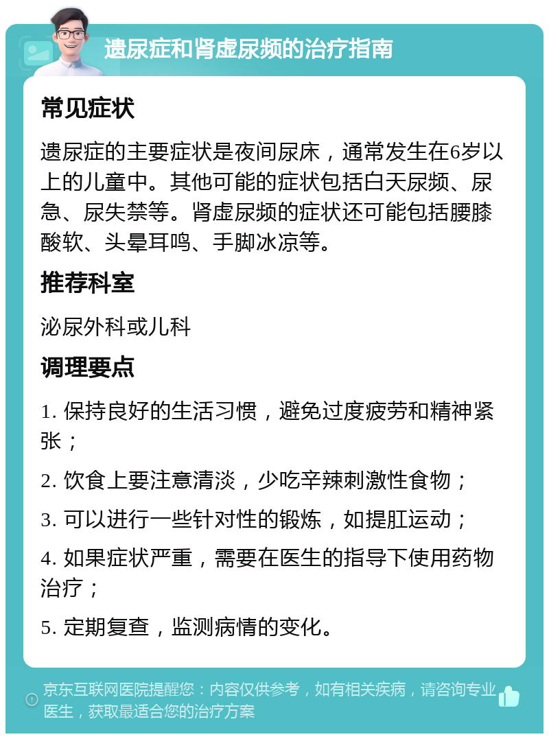 遗尿症和肾虚尿频的治疗指南 常见症状 遗尿症的主要症状是夜间尿床，通常发生在6岁以上的儿童中。其他可能的症状包括白天尿频、尿急、尿失禁等。肾虚尿频的症状还可能包括腰膝酸软、头晕耳鸣、手脚冰凉等。 推荐科室 泌尿外科或儿科 调理要点 1. 保持良好的生活习惯，避免过度疲劳和精神紧张； 2. 饮食上要注意清淡，少吃辛辣刺激性食物； 3. 可以进行一些针对性的锻炼，如提肛运动； 4. 如果症状严重，需要在医生的指导下使用药物治疗； 5. 定期复查，监测病情的变化。