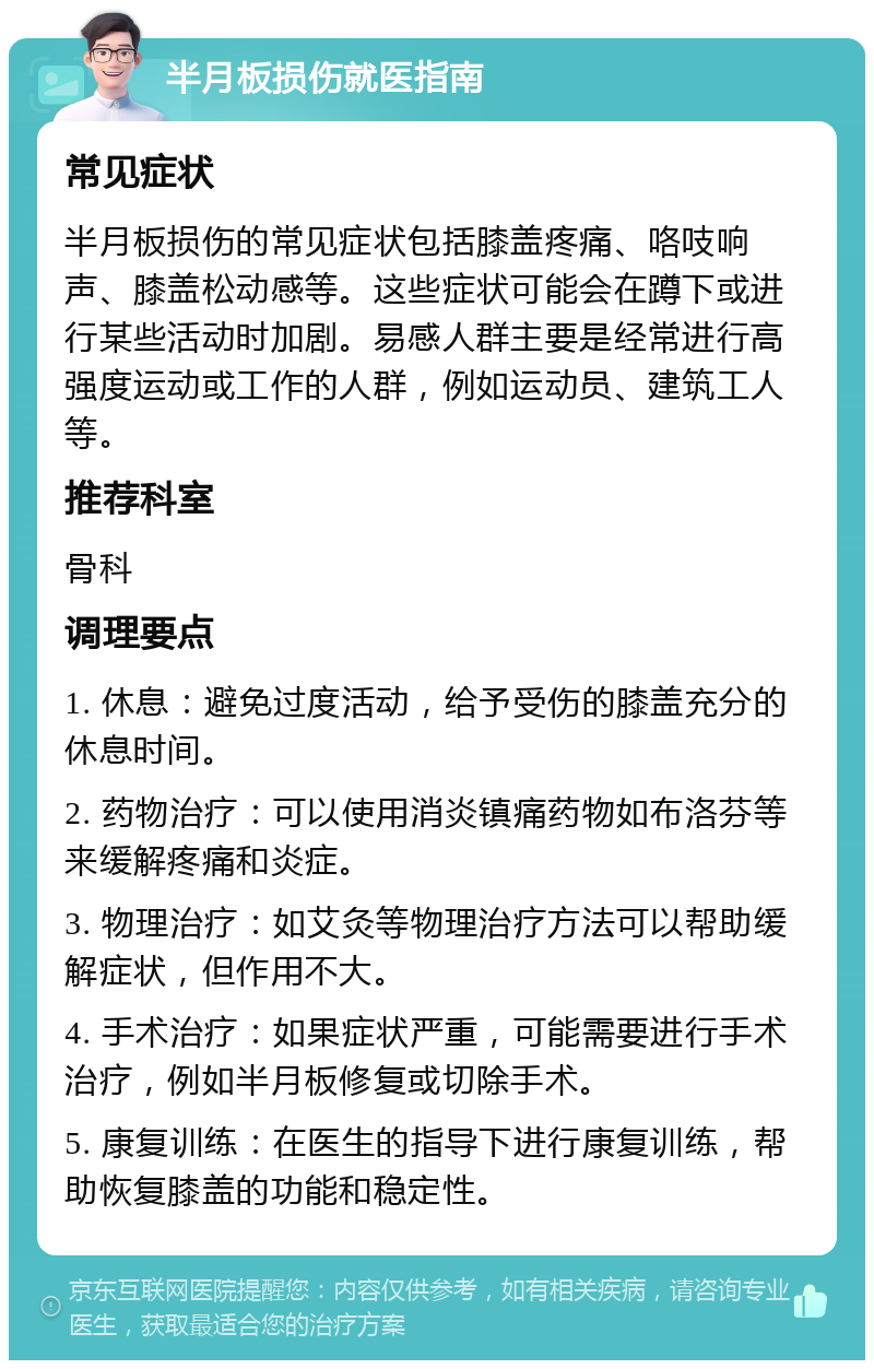 半月板损伤就医指南 常见症状 半月板损伤的常见症状包括膝盖疼痛、咯吱响声、膝盖松动感等。这些症状可能会在蹲下或进行某些活动时加剧。易感人群主要是经常进行高强度运动或工作的人群，例如运动员、建筑工人等。 推荐科室 骨科 调理要点 1. 休息：避免过度活动，给予受伤的膝盖充分的休息时间。 2. 药物治疗：可以使用消炎镇痛药物如布洛芬等来缓解疼痛和炎症。 3. 物理治疗：如艾灸等物理治疗方法可以帮助缓解症状，但作用不大。 4. 手术治疗：如果症状严重，可能需要进行手术治疗，例如半月板修复或切除手术。 5. 康复训练：在医生的指导下进行康复训练，帮助恢复膝盖的功能和稳定性。