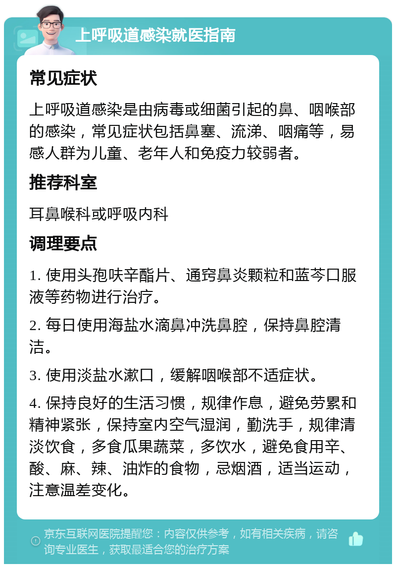 上呼吸道感染就医指南 常见症状 上呼吸道感染是由病毒或细菌引起的鼻、咽喉部的感染，常见症状包括鼻塞、流涕、咽痛等，易感人群为儿童、老年人和免疫力较弱者。 推荐科室 耳鼻喉科或呼吸内科 调理要点 1. 使用头孢呋辛酯片、通窍鼻炎颗粒和蓝芩口服液等药物进行治疗。 2. 每日使用海盐水滴鼻冲洗鼻腔，保持鼻腔清洁。 3. 使用淡盐水漱口，缓解咽喉部不适症状。 4. 保持良好的生活习惯，规律作息，避免劳累和精神紧张，保持室内空气湿润，勤洗手，规律清淡饮食，多食瓜果蔬菜，多饮水，避免食用辛、酸、麻、辣、油炸的食物，忌烟酒，适当运动，注意温差变化。