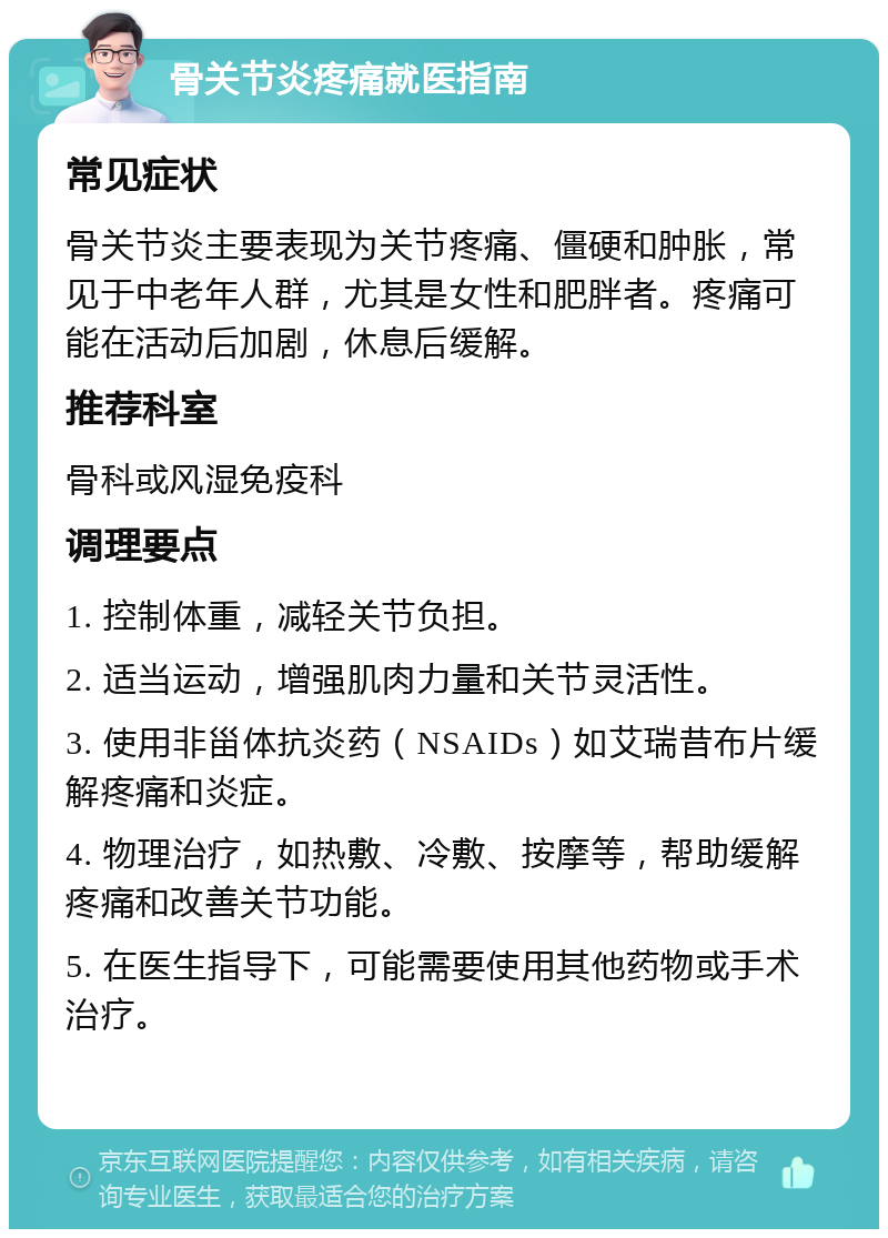 骨关节炎疼痛就医指南 常见症状 骨关节炎主要表现为关节疼痛、僵硬和肿胀，常见于中老年人群，尤其是女性和肥胖者。疼痛可能在活动后加剧，休息后缓解。 推荐科室 骨科或风湿免疫科 调理要点 1. 控制体重，减轻关节负担。 2. 适当运动，增强肌肉力量和关节灵活性。 3. 使用非甾体抗炎药（NSAIDs）如艾瑞昔布片缓解疼痛和炎症。 4. 物理治疗，如热敷、冷敷、按摩等，帮助缓解疼痛和改善关节功能。 5. 在医生指导下，可能需要使用其他药物或手术治疗。