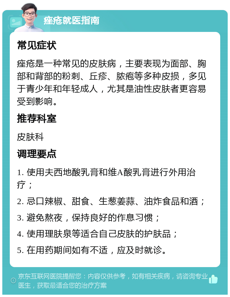 痤疮就医指南 常见症状 痤疮是一种常见的皮肤病，主要表现为面部、胸部和背部的粉刺、丘疹、脓疱等多种皮损，多见于青少年和年轻成人，尤其是油性皮肤者更容易受到影响。 推荐科室 皮肤科 调理要点 1. 使用夫西地酸乳膏和维A酸乳膏进行外用治疗； 2. 忌口辣椒、甜食、生葱姜蒜、油炸食品和酒； 3. 避免熬夜，保持良好的作息习惯； 4. 使用理肤泉等适合自己皮肤的护肤品； 5. 在用药期间如有不适，应及时就诊。