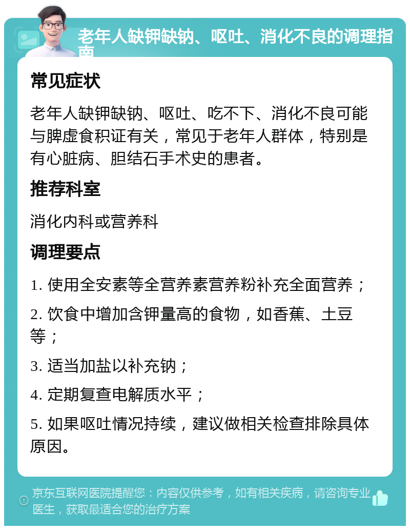 老年人缺钾缺钠、呕吐、消化不良的调理指南 常见症状 老年人缺钾缺钠、呕吐、吃不下、消化不良可能与脾虚食积证有关，常见于老年人群体，特别是有心脏病、胆结石手术史的患者。 推荐科室 消化内科或营养科 调理要点 1. 使用全安素等全营养素营养粉补充全面营养； 2. 饮食中增加含钾量高的食物，如香蕉、土豆等； 3. 适当加盐以补充钠； 4. 定期复查电解质水平； 5. 如果呕吐情况持续，建议做相关检查排除具体原因。