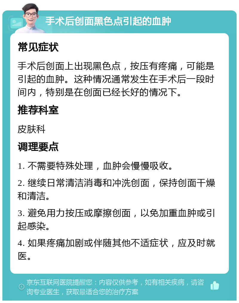 手术后创面黑色点引起的血肿 常见症状 手术后创面上出现黑色点，按压有疼痛，可能是引起的血肿。这种情况通常发生在手术后一段时间内，特别是在创面已经长好的情况下。 推荐科室 皮肤科 调理要点 1. 不需要特殊处理，血肿会慢慢吸收。 2. 继续日常清洁消毒和冲洗创面，保持创面干燥和清洁。 3. 避免用力按压或摩擦创面，以免加重血肿或引起感染。 4. 如果疼痛加剧或伴随其他不适症状，应及时就医。