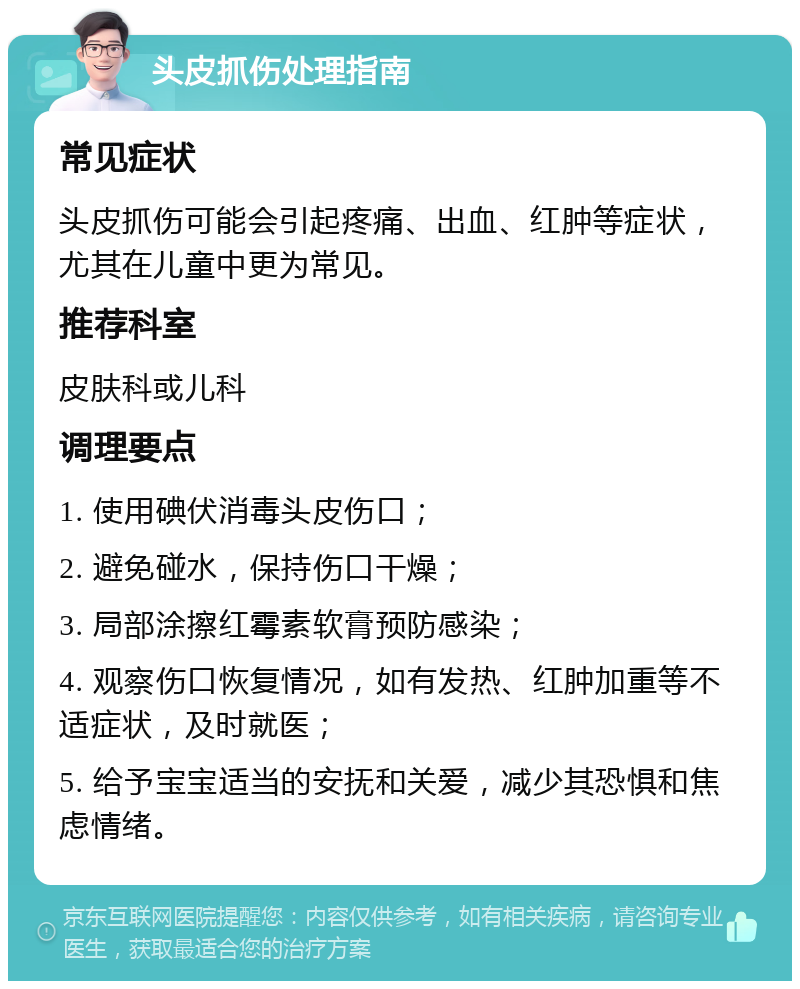 头皮抓伤处理指南 常见症状 头皮抓伤可能会引起疼痛、出血、红肿等症状，尤其在儿童中更为常见。 推荐科室 皮肤科或儿科 调理要点 1. 使用碘伏消毒头皮伤口； 2. 避免碰水，保持伤口干燥； 3. 局部涂擦红霉素软膏预防感染； 4. 观察伤口恢复情况，如有发热、红肿加重等不适症状，及时就医； 5. 给予宝宝适当的安抚和关爱，减少其恐惧和焦虑情绪。