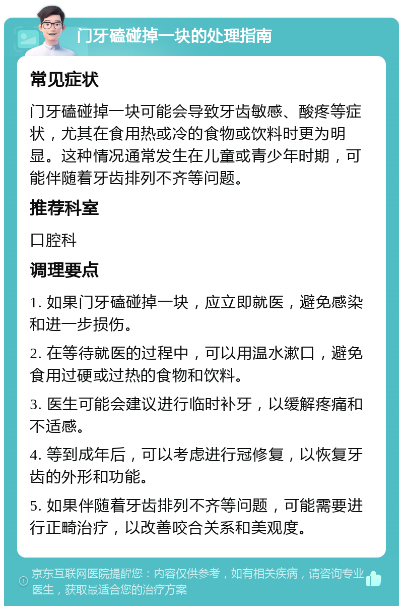 门牙磕碰掉一块的处理指南 常见症状 门牙磕碰掉一块可能会导致牙齿敏感、酸疼等症状，尤其在食用热或冷的食物或饮料时更为明显。这种情况通常发生在儿童或青少年时期，可能伴随着牙齿排列不齐等问题。 推荐科室 口腔科 调理要点 1. 如果门牙磕碰掉一块，应立即就医，避免感染和进一步损伤。 2. 在等待就医的过程中，可以用温水漱口，避免食用过硬或过热的食物和饮料。 3. 医生可能会建议进行临时补牙，以缓解疼痛和不适感。 4. 等到成年后，可以考虑进行冠修复，以恢复牙齿的外形和功能。 5. 如果伴随着牙齿排列不齐等问题，可能需要进行正畸治疗，以改善咬合关系和美观度。