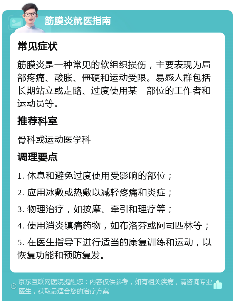 筋膜炎就医指南 常见症状 筋膜炎是一种常见的软组织损伤，主要表现为局部疼痛、酸胀、僵硬和运动受限。易感人群包括长期站立或走路、过度使用某一部位的工作者和运动员等。 推荐科室 骨科或运动医学科 调理要点 1. 休息和避免过度使用受影响的部位； 2. 应用冰敷或热敷以减轻疼痛和炎症； 3. 物理治疗，如按摩、牵引和理疗等； 4. 使用消炎镇痛药物，如布洛芬或阿司匹林等； 5. 在医生指导下进行适当的康复训练和运动，以恢复功能和预防复发。