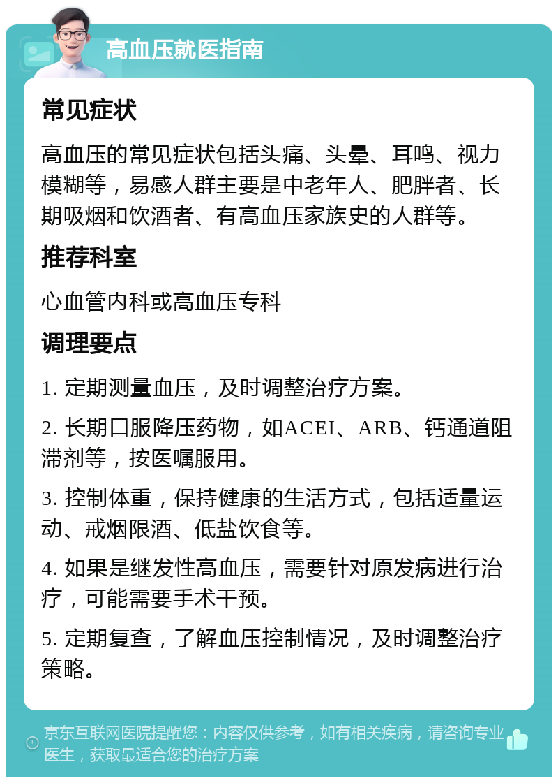 高血压就医指南 常见症状 高血压的常见症状包括头痛、头晕、耳鸣、视力模糊等，易感人群主要是中老年人、肥胖者、长期吸烟和饮酒者、有高血压家族史的人群等。 推荐科室 心血管内科或高血压专科 调理要点 1. 定期测量血压，及时调整治疗方案。 2. 长期口服降压药物，如ACEI、ARB、钙通道阻滞剂等，按医嘱服用。 3. 控制体重，保持健康的生活方式，包括适量运动、戒烟限酒、低盐饮食等。 4. 如果是继发性高血压，需要针对原发病进行治疗，可能需要手术干预。 5. 定期复查，了解血压控制情况，及时调整治疗策略。