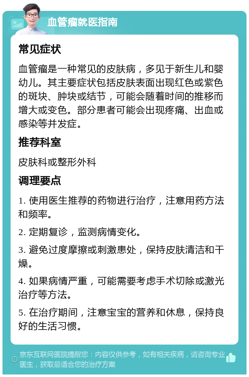 血管瘤就医指南 常见症状 血管瘤是一种常见的皮肤病，多见于新生儿和婴幼儿。其主要症状包括皮肤表面出现红色或紫色的斑块、肿块或结节，可能会随着时间的推移而增大或变色。部分患者可能会出现疼痛、出血或感染等并发症。 推荐科室 皮肤科或整形外科 调理要点 1. 使用医生推荐的药物进行治疗，注意用药方法和频率。 2. 定期复诊，监测病情变化。 3. 避免过度摩擦或刺激患处，保持皮肤清洁和干燥。 4. 如果病情严重，可能需要考虑手术切除或激光治疗等方法。 5. 在治疗期间，注意宝宝的营养和休息，保持良好的生活习惯。