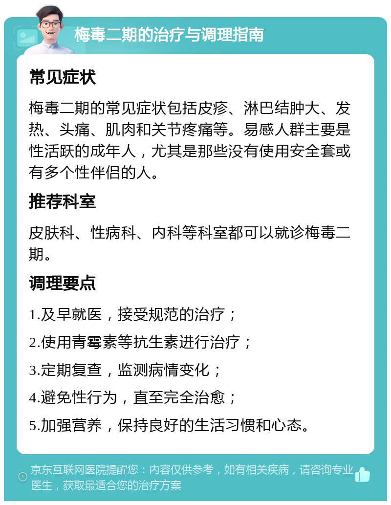 梅毒二期的治疗与调理指南 常见症状 梅毒二期的常见症状包括皮疹、淋巴结肿大、发热、头痛、肌肉和关节疼痛等。易感人群主要是性活跃的成年人，尤其是那些没有使用安全套或有多个性伴侣的人。 推荐科室 皮肤科、性病科、内科等科室都可以就诊梅毒二期。 调理要点 1.及早就医，接受规范的治疗； 2.使用青霉素等抗生素进行治疗； 3.定期复查，监测病情变化； 4.避免性行为，直至完全治愈； 5.加强营养，保持良好的生活习惯和心态。