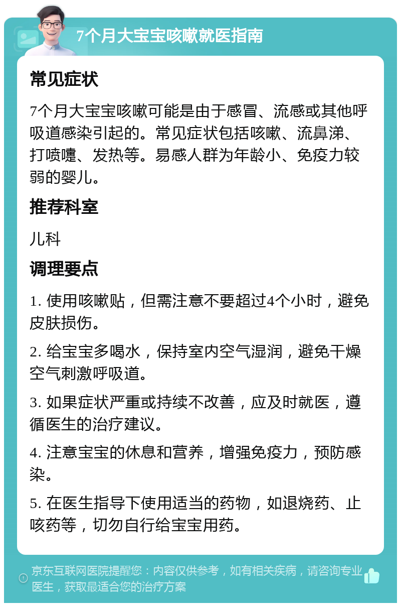 7个月大宝宝咳嗽就医指南 常见症状 7个月大宝宝咳嗽可能是由于感冒、流感或其他呼吸道感染引起的。常见症状包括咳嗽、流鼻涕、打喷嚏、发热等。易感人群为年龄小、免疫力较弱的婴儿。 推荐科室 儿科 调理要点 1. 使用咳嗽贴，但需注意不要超过4个小时，避免皮肤损伤。 2. 给宝宝多喝水，保持室内空气湿润，避免干燥空气刺激呼吸道。 3. 如果症状严重或持续不改善，应及时就医，遵循医生的治疗建议。 4. 注意宝宝的休息和营养，增强免疫力，预防感染。 5. 在医生指导下使用适当的药物，如退烧药、止咳药等，切勿自行给宝宝用药。