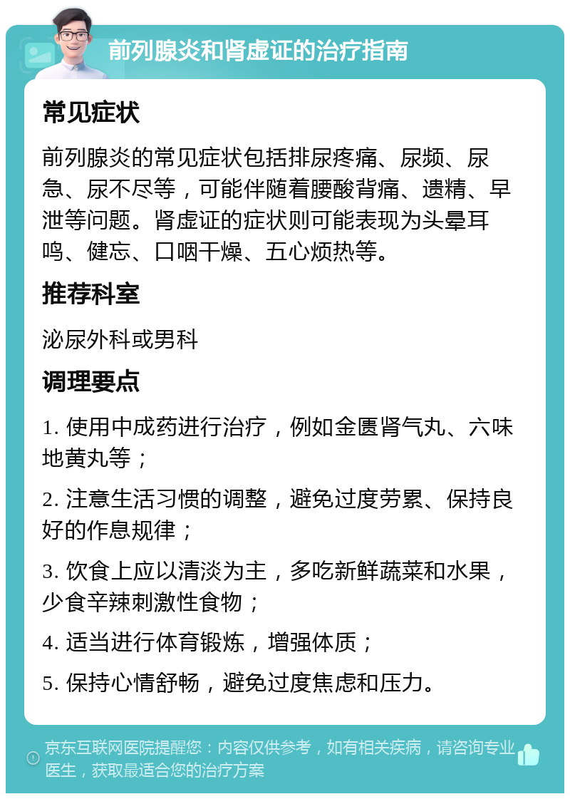 前列腺炎和肾虚证的治疗指南 常见症状 前列腺炎的常见症状包括排尿疼痛、尿频、尿急、尿不尽等，可能伴随着腰酸背痛、遗精、早泄等问题。肾虚证的症状则可能表现为头晕耳鸣、健忘、口咽干燥、五心烦热等。 推荐科室 泌尿外科或男科 调理要点 1. 使用中成药进行治疗，例如金匮肾气丸、六味地黄丸等； 2. 注意生活习惯的调整，避免过度劳累、保持良好的作息规律； 3. 饮食上应以清淡为主，多吃新鲜蔬菜和水果，少食辛辣刺激性食物； 4. 适当进行体育锻炼，增强体质； 5. 保持心情舒畅，避免过度焦虑和压力。