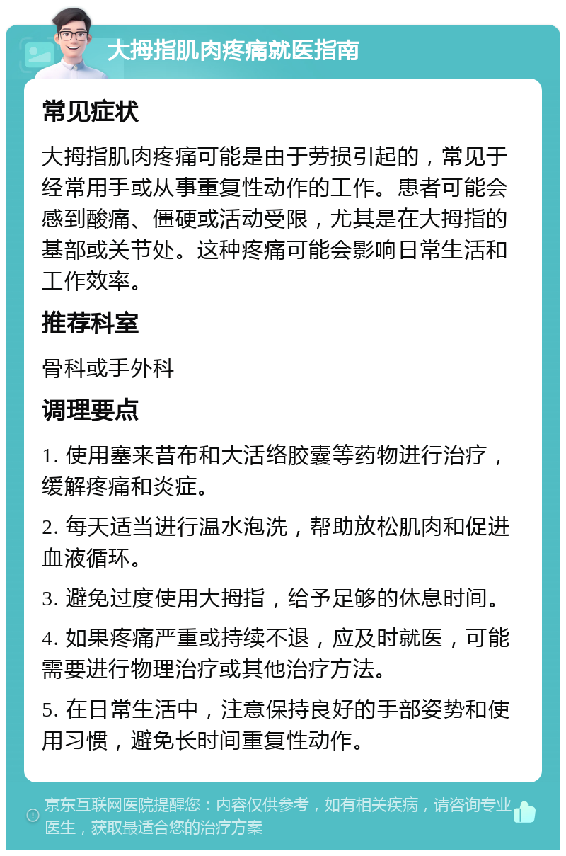 大拇指肌肉疼痛就医指南 常见症状 大拇指肌肉疼痛可能是由于劳损引起的，常见于经常用手或从事重复性动作的工作。患者可能会感到酸痛、僵硬或活动受限，尤其是在大拇指的基部或关节处。这种疼痛可能会影响日常生活和工作效率。 推荐科室 骨科或手外科 调理要点 1. 使用塞来昔布和大活络胶囊等药物进行治疗，缓解疼痛和炎症。 2. 每天适当进行温水泡洗，帮助放松肌肉和促进血液循环。 3. 避免过度使用大拇指，给予足够的休息时间。 4. 如果疼痛严重或持续不退，应及时就医，可能需要进行物理治疗或其他治疗方法。 5. 在日常生活中，注意保持良好的手部姿势和使用习惯，避免长时间重复性动作。