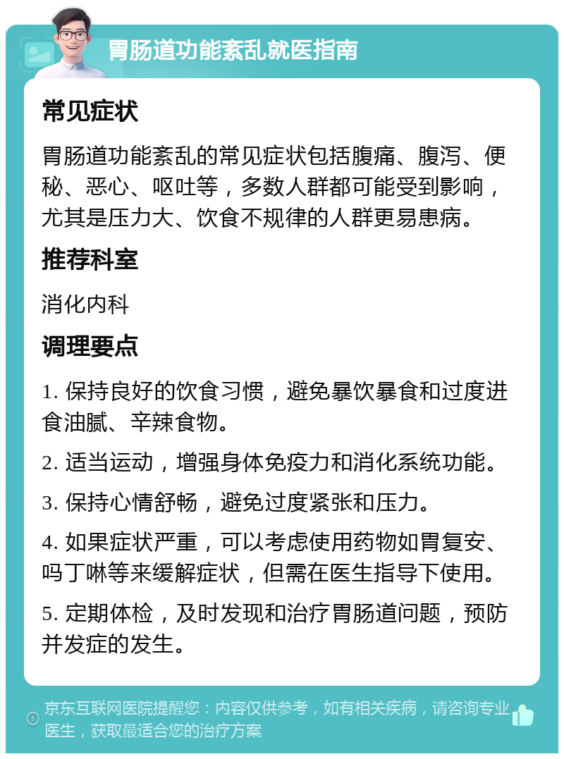 胃肠道功能紊乱就医指南 常见症状 胃肠道功能紊乱的常见症状包括腹痛、腹泻、便秘、恶心、呕吐等，多数人群都可能受到影响，尤其是压力大、饮食不规律的人群更易患病。 推荐科室 消化内科 调理要点 1. 保持良好的饮食习惯，避免暴饮暴食和过度进食油腻、辛辣食物。 2. 适当运动，增强身体免疫力和消化系统功能。 3. 保持心情舒畅，避免过度紧张和压力。 4. 如果症状严重，可以考虑使用药物如胃复安、吗丁啉等来缓解症状，但需在医生指导下使用。 5. 定期体检，及时发现和治疗胃肠道问题，预防并发症的发生。