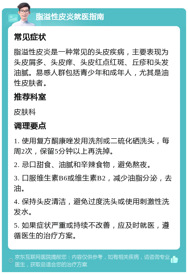 脂溢性皮炎就医指南 常见症状 脂溢性皮炎是一种常见的头皮疾病，主要表现为头皮屑多、头皮痒、头皮红点红斑、丘疹和头发油腻。易感人群包括青少年和成年人，尤其是油性皮肤者。 推荐科室 皮肤科 调理要点 1. 使用复方酮康唑发用洗剂或二硫化硒洗头，每周2次，保留5分钟以上再洗掉。 2. 忌口甜食、油腻和辛辣食物，避免熬夜。 3. 口服维生素B6或维生素B2，减少油脂分泌，去油。 4. 保持头皮清洁，避免过度洗头或使用刺激性洗发水。 5. 如果症状严重或持续不改善，应及时就医，遵循医生的治疗方案。