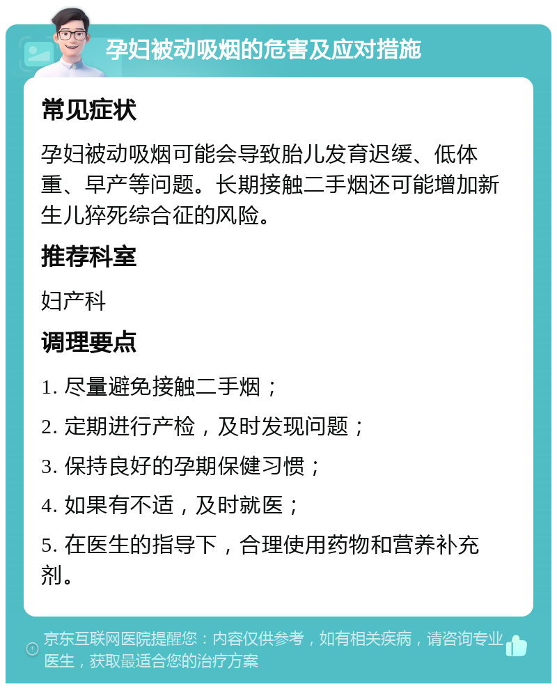 孕妇被动吸烟的危害及应对措施 常见症状 孕妇被动吸烟可能会导致胎儿发育迟缓、低体重、早产等问题。长期接触二手烟还可能增加新生儿猝死综合征的风险。 推荐科室 妇产科 调理要点 1. 尽量避免接触二手烟； 2. 定期进行产检，及时发现问题； 3. 保持良好的孕期保健习惯； 4. 如果有不适，及时就医； 5. 在医生的指导下，合理使用药物和营养补充剂。