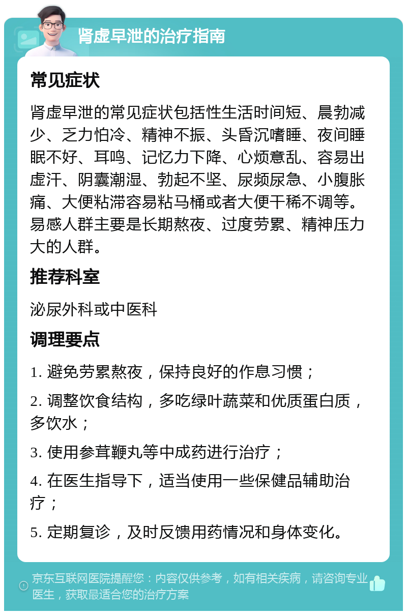 肾虚早泄的治疗指南 常见症状 肾虚早泄的常见症状包括性生活时间短、晨勃减少、乏力怕冷、精神不振、头昏沉嗜睡、夜间睡眠不好、耳鸣、记忆力下降、心烦意乱、容易出虚汗、阴囊潮湿、勃起不坚、尿频尿急、小腹胀痛、大便粘滞容易粘马桶或者大便干稀不调等。易感人群主要是长期熬夜、过度劳累、精神压力大的人群。 推荐科室 泌尿外科或中医科 调理要点 1. 避免劳累熬夜，保持良好的作息习惯； 2. 调整饮食结构，多吃绿叶蔬菜和优质蛋白质，多饮水； 3. 使用参茸鞭丸等中成药进行治疗； 4. 在医生指导下，适当使用一些保健品辅助治疗； 5. 定期复诊，及时反馈用药情况和身体变化。