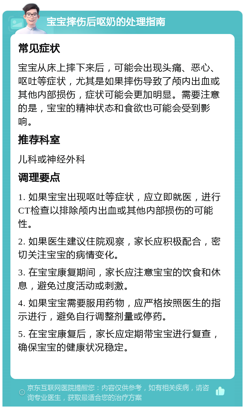 宝宝摔伤后呕奶的处理指南 常见症状 宝宝从床上摔下来后，可能会出现头痛、恶心、呕吐等症状，尤其是如果摔伤导致了颅内出血或其他内部损伤，症状可能会更加明显。需要注意的是，宝宝的精神状态和食欲也可能会受到影响。 推荐科室 儿科或神经外科 调理要点 1. 如果宝宝出现呕吐等症状，应立即就医，进行CT检查以排除颅内出血或其他内部损伤的可能性。 2. 如果医生建议住院观察，家长应积极配合，密切关注宝宝的病情变化。 3. 在宝宝康复期间，家长应注意宝宝的饮食和休息，避免过度活动或刺激。 4. 如果宝宝需要服用药物，应严格按照医生的指示进行，避免自行调整剂量或停药。 5. 在宝宝康复后，家长应定期带宝宝进行复查，确保宝宝的健康状况稳定。