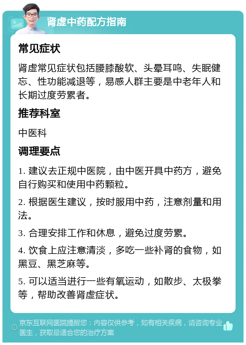 肾虚中药配方指南 常见症状 肾虚常见症状包括腰膝酸软、头晕耳鸣、失眠健忘、性功能减退等，易感人群主要是中老年人和长期过度劳累者。 推荐科室 中医科 调理要点 1. 建议去正规中医院，由中医开具中药方，避免自行购买和使用中药颗粒。 2. 根据医生建议，按时服用中药，注意剂量和用法。 3. 合理安排工作和休息，避免过度劳累。 4. 饮食上应注意清淡，多吃一些补肾的食物，如黑豆、黑芝麻等。 5. 可以适当进行一些有氧运动，如散步、太极拳等，帮助改善肾虚症状。