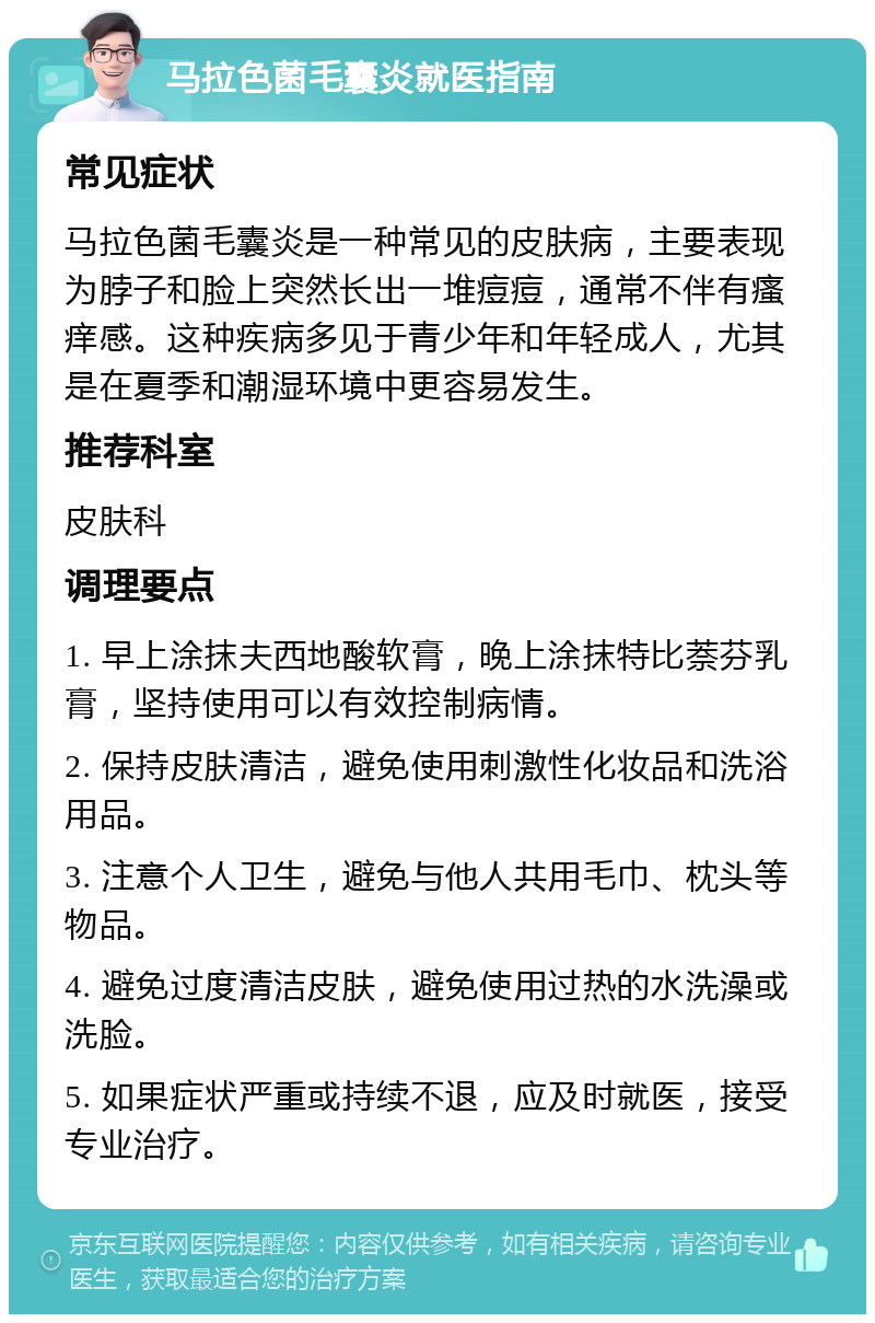 马拉色菌毛囊炎就医指南 常见症状 马拉色菌毛囊炎是一种常见的皮肤病，主要表现为脖子和脸上突然长出一堆痘痘，通常不伴有瘙痒感。这种疾病多见于青少年和年轻成人，尤其是在夏季和潮湿环境中更容易发生。 推荐科室 皮肤科 调理要点 1. 早上涂抹夫西地酸软膏，晚上涂抹特比萘芬乳膏，坚持使用可以有效控制病情。 2. 保持皮肤清洁，避免使用刺激性化妆品和洗浴用品。 3. 注意个人卫生，避免与他人共用毛巾、枕头等物品。 4. 避免过度清洁皮肤，避免使用过热的水洗澡或洗脸。 5. 如果症状严重或持续不退，应及时就医，接受专业治疗。