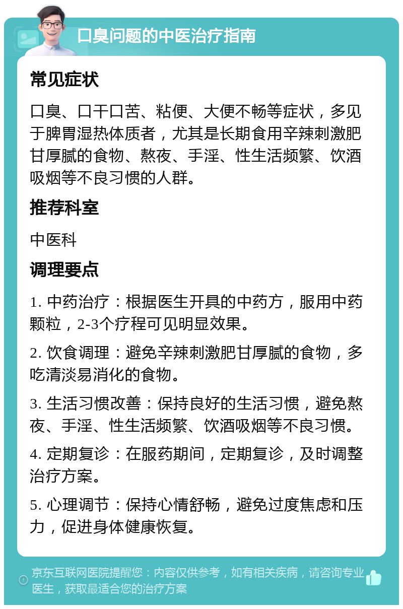 口臭问题的中医治疗指南 常见症状 口臭、口干口苦、粘便、大便不畅等症状，多见于脾胃湿热体质者，尤其是长期食用辛辣刺激肥甘厚腻的食物、熬夜、手淫、性生活频繁、饮酒吸烟等不良习惯的人群。 推荐科室 中医科 调理要点 1. 中药治疗：根据医生开具的中药方，服用中药颗粒，2-3个疗程可见明显效果。 2. 饮食调理：避免辛辣刺激肥甘厚腻的食物，多吃清淡易消化的食物。 3. 生活习惯改善：保持良好的生活习惯，避免熬夜、手淫、性生活频繁、饮酒吸烟等不良习惯。 4. 定期复诊：在服药期间，定期复诊，及时调整治疗方案。 5. 心理调节：保持心情舒畅，避免过度焦虑和压力，促进身体健康恢复。