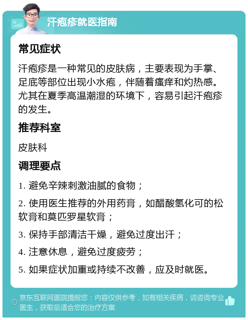 汗疱疹就医指南 常见症状 汗疱疹是一种常见的皮肤病，主要表现为手掌、足底等部位出现小水疱，伴随着瘙痒和灼热感。尤其在夏季高温潮湿的环境下，容易引起汗疱疹的发生。 推荐科室 皮肤科 调理要点 1. 避免辛辣刺激油腻的食物； 2. 使用医生推荐的外用药膏，如醋酸氢化可的松软膏和莫匹罗星软膏； 3. 保持手部清洁干燥，避免过度出汗； 4. 注意休息，避免过度疲劳； 5. 如果症状加重或持续不改善，应及时就医。