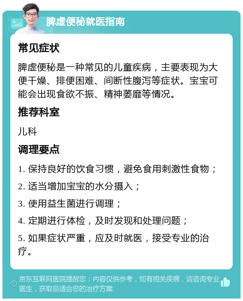 脾虚便秘就医指南 常见症状 脾虚便秘是一种常见的儿童疾病，主要表现为大便干燥、排便困难、间断性腹泻等症状。宝宝可能会出现食欲不振、精神萎靡等情况。 推荐科室 儿科 调理要点 1. 保持良好的饮食习惯，避免食用刺激性食物； 2. 适当增加宝宝的水分摄入； 3. 使用益生菌进行调理； 4. 定期进行体检，及时发现和处理问题； 5. 如果症状严重，应及时就医，接受专业的治疗。