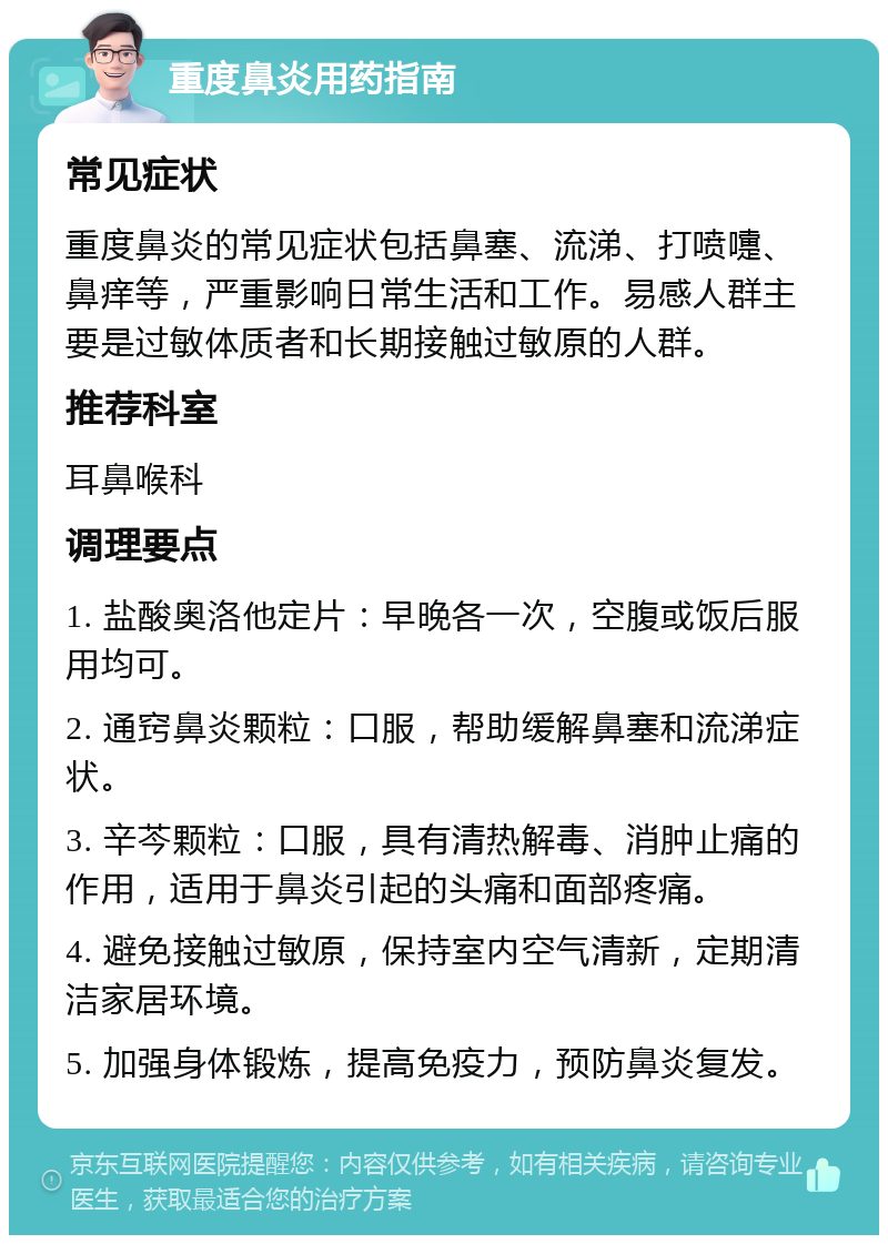 重度鼻炎用药指南 常见症状 重度鼻炎的常见症状包括鼻塞、流涕、打喷嚏、鼻痒等，严重影响日常生活和工作。易感人群主要是过敏体质者和长期接触过敏原的人群。 推荐科室 耳鼻喉科 调理要点 1. 盐酸奥洛他定片：早晚各一次，空腹或饭后服用均可。 2. 通窍鼻炎颗粒：口服，帮助缓解鼻塞和流涕症状。 3. 辛芩颗粒：口服，具有清热解毒、消肿止痛的作用，适用于鼻炎引起的头痛和面部疼痛。 4. 避免接触过敏原，保持室内空气清新，定期清洁家居环境。 5. 加强身体锻炼，提高免疫力，预防鼻炎复发。