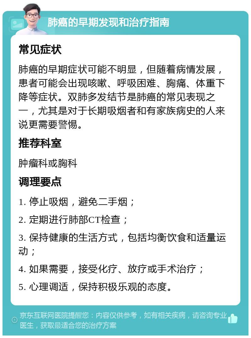 肺癌的早期发现和治疗指南 常见症状 肺癌的早期症状可能不明显，但随着病情发展，患者可能会出现咳嗽、呼吸困难、胸痛、体重下降等症状。双肺多发结节是肺癌的常见表现之一，尤其是对于长期吸烟者和有家族病史的人来说更需要警惕。 推荐科室 肿瘤科或胸科 调理要点 1. 停止吸烟，避免二手烟； 2. 定期进行肺部CT检查； 3. 保持健康的生活方式，包括均衡饮食和适量运动； 4. 如果需要，接受化疗、放疗或手术治疗； 5. 心理调适，保持积极乐观的态度。