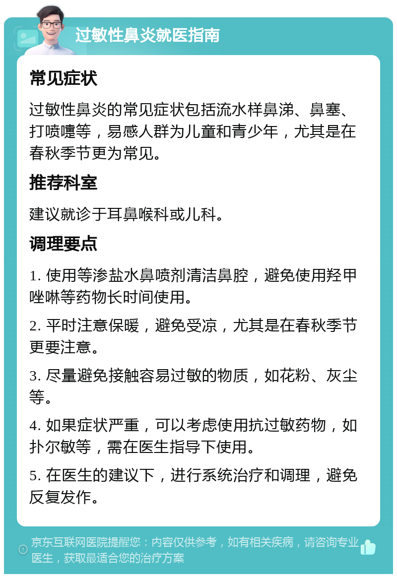 过敏性鼻炎就医指南 常见症状 过敏性鼻炎的常见症状包括流水样鼻涕、鼻塞、打喷嚏等，易感人群为儿童和青少年，尤其是在春秋季节更为常见。 推荐科室 建议就诊于耳鼻喉科或儿科。 调理要点 1. 使用等渗盐水鼻喷剂清洁鼻腔，避免使用羟甲唑啉等药物长时间使用。 2. 平时注意保暖，避免受凉，尤其是在春秋季节更要注意。 3. 尽量避免接触容易过敏的物质，如花粉、灰尘等。 4. 如果症状严重，可以考虑使用抗过敏药物，如扑尔敏等，需在医生指导下使用。 5. 在医生的建议下，进行系统治疗和调理，避免反复发作。