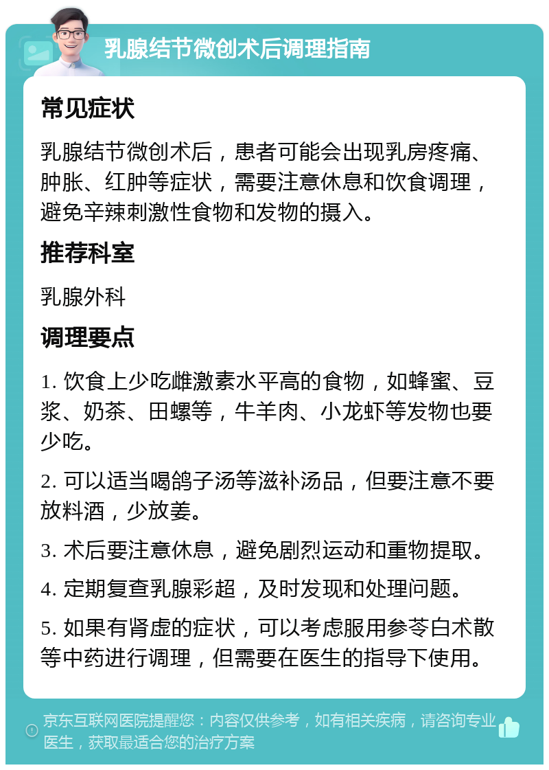 乳腺结节微创术后调理指南 常见症状 乳腺结节微创术后，患者可能会出现乳房疼痛、肿胀、红肿等症状，需要注意休息和饮食调理，避免辛辣刺激性食物和发物的摄入。 推荐科室 乳腺外科 调理要点 1. 饮食上少吃雌激素水平高的食物，如蜂蜜、豆浆、奶茶、田螺等，牛羊肉、小龙虾等发物也要少吃。 2. 可以适当喝鸽子汤等滋补汤品，但要注意不要放料酒，少放姜。 3. 术后要注意休息，避免剧烈运动和重物提取。 4. 定期复查乳腺彩超，及时发现和处理问题。 5. 如果有肾虚的症状，可以考虑服用参苓白术散等中药进行调理，但需要在医生的指导下使用。