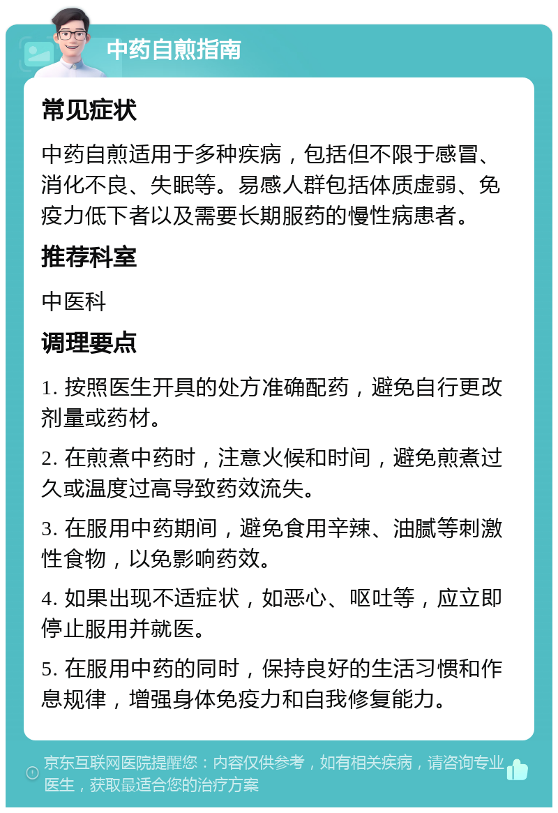 中药自煎指南 常见症状 中药自煎适用于多种疾病，包括但不限于感冒、消化不良、失眠等。易感人群包括体质虚弱、免疫力低下者以及需要长期服药的慢性病患者。 推荐科室 中医科 调理要点 1. 按照医生开具的处方准确配药，避免自行更改剂量或药材。 2. 在煎煮中药时，注意火候和时间，避免煎煮过久或温度过高导致药效流失。 3. 在服用中药期间，避免食用辛辣、油腻等刺激性食物，以免影响药效。 4. 如果出现不适症状，如恶心、呕吐等，应立即停止服用并就医。 5. 在服用中药的同时，保持良好的生活习惯和作息规律，增强身体免疫力和自我修复能力。