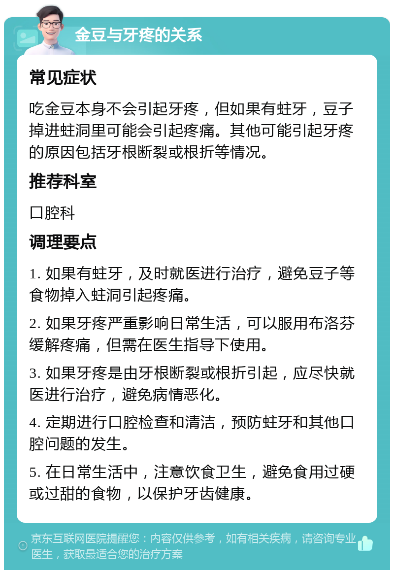 金豆与牙疼的关系 常见症状 吃金豆本身不会引起牙疼，但如果有蛀牙，豆子掉进蛀洞里可能会引起疼痛。其他可能引起牙疼的原因包括牙根断裂或根折等情况。 推荐科室 口腔科 调理要点 1. 如果有蛀牙，及时就医进行治疗，避免豆子等食物掉入蛀洞引起疼痛。 2. 如果牙疼严重影响日常生活，可以服用布洛芬缓解疼痛，但需在医生指导下使用。 3. 如果牙疼是由牙根断裂或根折引起，应尽快就医进行治疗，避免病情恶化。 4. 定期进行口腔检查和清洁，预防蛀牙和其他口腔问题的发生。 5. 在日常生活中，注意饮食卫生，避免食用过硬或过甜的食物，以保护牙齿健康。