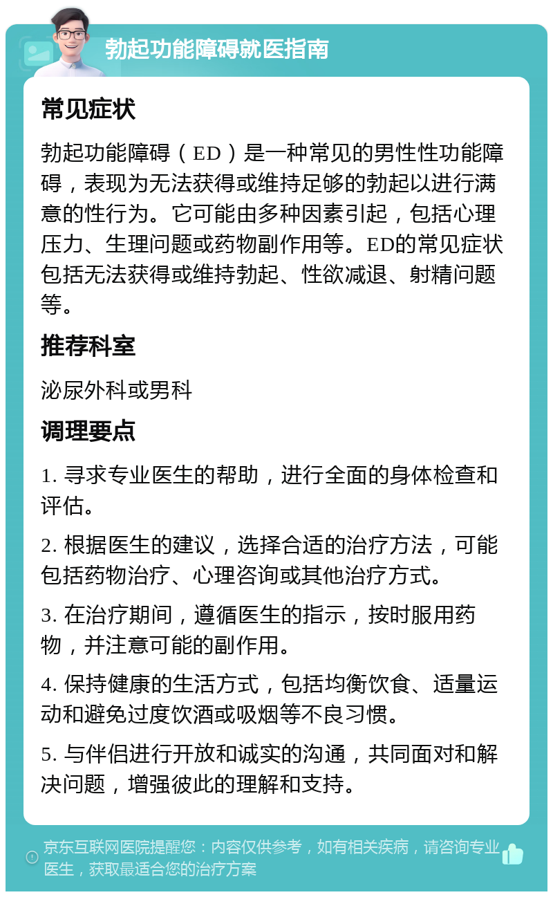 勃起功能障碍就医指南 常见症状 勃起功能障碍（ED）是一种常见的男性性功能障碍，表现为无法获得或维持足够的勃起以进行满意的性行为。它可能由多种因素引起，包括心理压力、生理问题或药物副作用等。ED的常见症状包括无法获得或维持勃起、性欲减退、射精问题等。 推荐科室 泌尿外科或男科 调理要点 1. 寻求专业医生的帮助，进行全面的身体检查和评估。 2. 根据医生的建议，选择合适的治疗方法，可能包括药物治疗、心理咨询或其他治疗方式。 3. 在治疗期间，遵循医生的指示，按时服用药物，并注意可能的副作用。 4. 保持健康的生活方式，包括均衡饮食、适量运动和避免过度饮酒或吸烟等不良习惯。 5. 与伴侣进行开放和诚实的沟通，共同面对和解决问题，增强彼此的理解和支持。